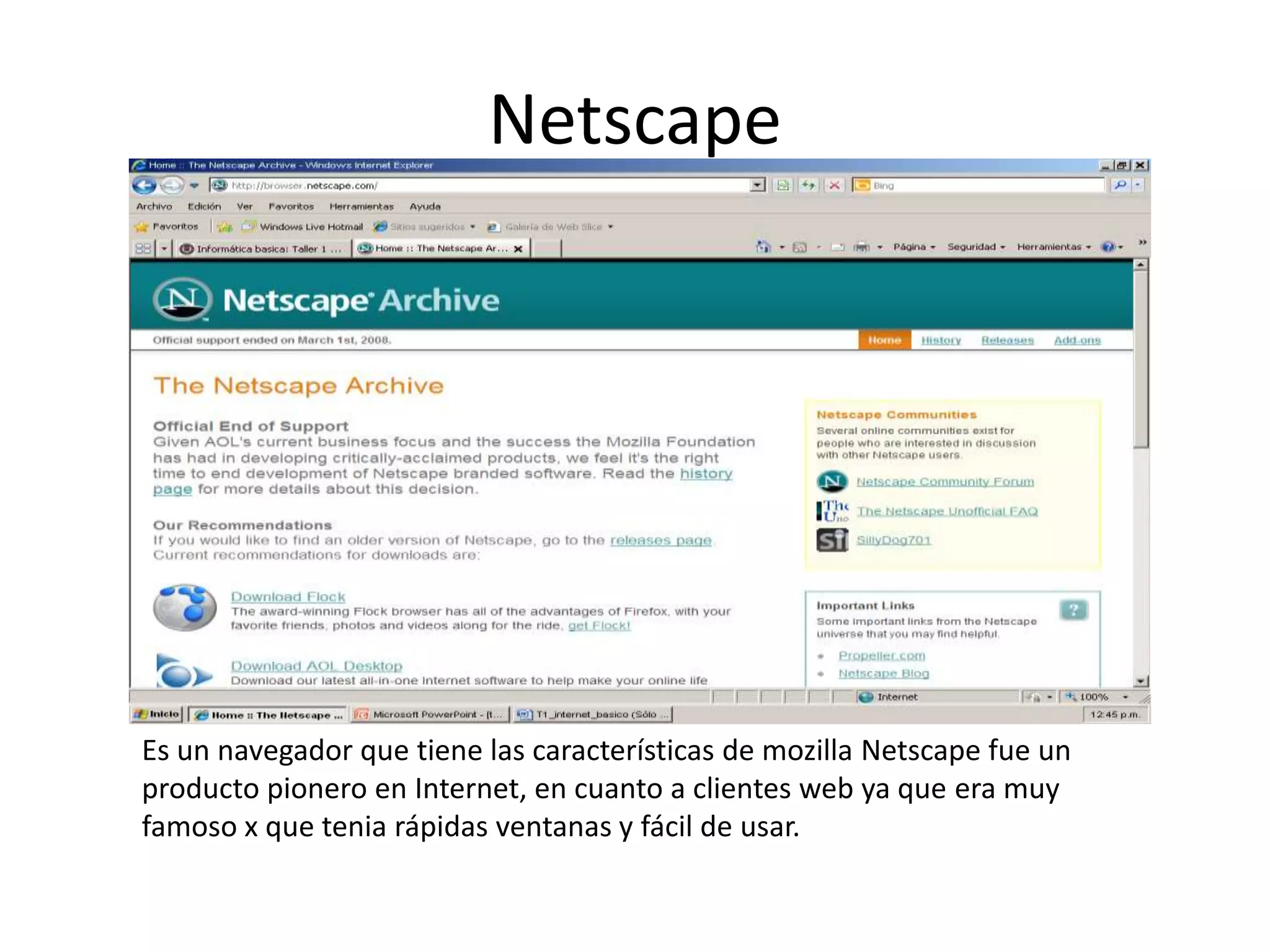 Netscape




Es un navegador que tiene las características de mozilla Netscape fue un
producto pionero en Internet, en cuanto a clientes web ya que era muy
famoso x que tenia rápidas ventanas y fácil de usar.
 