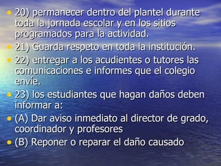 20) permanecer dentro del plantel durante toda la jornada escolar y en los sitios programados para la actividad. 21) Guarda respeto en toda la institución. 22) entregar a los acudientes o tutores las comunicaciones e informes que el colegio envíe. 23) los estudiantes que hagan daños deben informar a: (A) Dar aviso inmediato al director de grado, coordinador y profesores (B) Reponer o reparar el daño causado 
