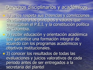 Derechos disciplinarios y académicos 1) se les respeta sus creencias y convicciones de acuerdo a los principios y valores que enmarcaban el P.E.I. y la constitución política de Colombia. 2) recibir educación y orientación académica que garantice una formación integral de acuerdo con los programas académicos y objetivos institucionales. 3) conocer los resultados de todas las evaluaciones y juicios valorativos de cada periodo antes de ser entregados a la secretaria del plantel 