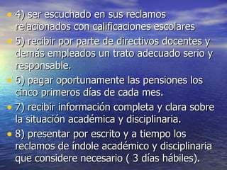 4) ser escuchado en sus reclamos  relacionados con calificaciones escolares 5) recibir por parte de directivos docentes y demás empleados un trato adecuado serio y responsable. 6) pagar oportunamente las pensiones los cinco primeros días de cada mes. 7) recibir información completa y clara sobre la situación académica y disciplinaria. 8) presentar por escrito y a tiempo los reclamos de índole académico y disciplinaria que considere necesario ( 3 días hábiles). 