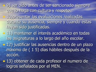 9) ser oído antes de ser sancionado siempre que lo haga con cultura y respeto. 10)presentar las evaluaciones realizadas durante su ausencia, siempre y cuando estas hayan sido justificadas. 11) mantener el interés académico en todas las asignaturas a lo largo del año escolar. 12) justificar las ausencias dentro de un plazo máximo de ( 1 5) días hábiles después de la acción. 13) obtener de cada profesor el numero de logros señalados por el MEN. 