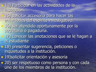 14) Participar en las actividades de la institución. 15) solicitar accesoria para hacer las actividades del espíritu investigativo. 16) ser atendido oportunamente por la secretaria o pagaduría. 17) conocer las anotaciones que se le hagan a el estudiante 18) presentar sugerencia, peticiones o inquietudes a la institución. 19)solicitar orientación y asesoria 20) ser respetuoso como persona y con cada uno de los miembros de la institución. 