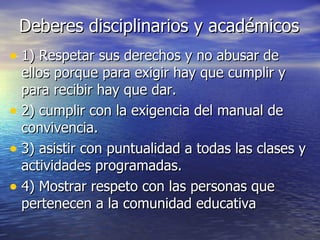 Deberes disciplinarios y académicos 1) Respetar sus derechos y no abusar de ellos porque para exigir hay que cumplir y para recibir hay que dar. 2) cumplir con la exigencia del manual de convivencia. 3) asistir con puntualidad a todas las clases y actividades programadas. 4) Mostrar respeto con las personas que pertenecen a la comunidad educativa 