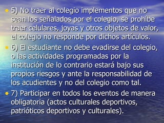 5) No traer al colegio implementos que no sean los señalados por el colegio, se prohíbe traer celulares, joyas y otros objetos de valor, el colegio no responde por dichos artículos. 6) El estudiante no debe evadirse del colegio, o las actividades programadas por la institución de lo contrario estará bajo sus propios riesgos y ante la responsabilidad de los acudientes y no del colegio como tal. 7) Participar en todos los eventos de manera obligatoria (actos culturales deportivos, patrióticos deportivos y culturales). 
