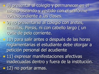 8) presentar al colegio y permanecer en el mismo aseando y vestido con el uniforme correspondiente a las clases. 9) no presentarse al colegio con aretes, manillas, Persis, ni con cabello largo ( un corte de pelo corriente. 10) para salir antes o después de las horas reglamentarias el estudiante debe otorgar a petición personal del acudiente 11) expresar manifestaciones afectivas inadecuadas dentro y fuera de la institución. 12) no portar armas.  