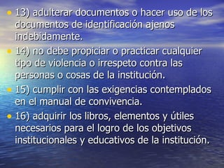 13) adulterar documentos o hacer uso de los documentos de identificación ajenos indebidamente. 14) no debe propiciar o practicar cualquier tipo de violencia o irrespeto contra las personas o cosas de la institución. 15) cumplir con las exigencias contemplados en el manual de convivencia. 16) adquirir los libros, elementos y útiles necesarios para el logro de los objetivos institucionales y educativos de la institución. 