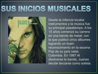 Desde la infancia tocaba
instrumentos y la música fue
su principal pasatiempo. A los
15 años comenzó su carrera
en una banda de metal, con
la que publicó cinco álbumes
logrando un buen
reconocimiento en la escena
Pop de su país natal,
Colombia. En 1997 Al
disolverse la banda, Juanes
decide lanzarse como solista.
 