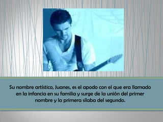 Su nombre artístico, Juanes, es el apodo con el que era llamado
   en la infancia en su familia y surge de la unión del primer
            nombre y la primera sílaba del segundo.
 