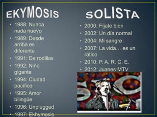 • 1988: Nunca         • 2000: Fíjate bien
  nada nuevo          • 2002: Un día normal
• 1989: Desde         • 2004: Mi sangre
  arriba es
  diferente           • 2007: La vida… es un
                        ratico
• 1991: De rodillas
                      • 2010: P. A. R. C. E.
• 1992: Niño
  gigante             • 2012: Juanes MTV
                        Unplugged
• 1994: Ciudad
  pacífico
• 1995: Amor
  bilingüe
• 1996: Unplugged
• 1997: Ekhymosis
 