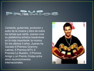 Cantante, guitarrista, productor y
autor de la música y letra de todos
los temas que canta, Juanes crea
su plataforma artística basándose
en lo más importante: la música.
En los últimos 4 años, Juanes ha
Ganado 9 Premios Grammy
Latinos, 5 Premios MTV, 6
Premios Lo Nuestro, 3 Premios
Amigo y un Premio Ondas entre
otros reconocimientos
internacionales.
 