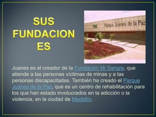 Juanes es el creador de la Fundación Mi Sangre, que
atiende a las personas víctimas de minas y a las
personas discapacitadas. También ha creado el Parque
Juanes de la Paz, que es un centro de rehabilitación para
los que han estado involucrados en la adicción o la
violencia, en la ciudad de Medellín.
 