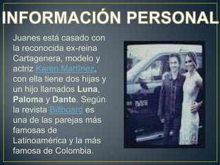 Juanes está casado con
la reconocida ex-reina
Cartagenera, modelo y
actriz Karen Martínez,
con ella tiene dos hijas y
un hijo llamados Luna,
Paloma y Dante. Según
la revista Billboard es
una de las parejas más
famosas de
Latinoamérica y la más
famosa de Colombia.
 