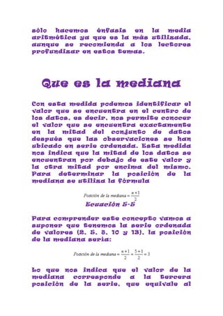 sólo hacemos    énfasis en  la  media
aritmética ya que es la más utilizada,
aunque se recomienda a los lectores
profundizar en estos temas.




  Que es la mediana
Con esta medida podemos identificar el
valor que se encuentra en el centro de
los datos, es decir, nos permite conocer
el valor que se encuentra exactamente
en la mitad del conjunto de datos
después que las observaciones se han
ubicado en serie ordenada. Esta medida
nos indica que la mitad de los datos se
encuentran por debajo de este valor y
la otra mitad por encima del mismo.
Para   determinar    la  posición de  la
mediana se utiliza la fórmula



              Ecuación 5-5

Para comprender este concepto vamos a
suponer que tenemos la serie ordenada
de valores (2, 5, 8, 10 y 13), la posición
de la mediana sería:




Lo que nos indica que el valor de la
mediana   corresponde  a  la tercera
posición de la serie, que equivale al
 