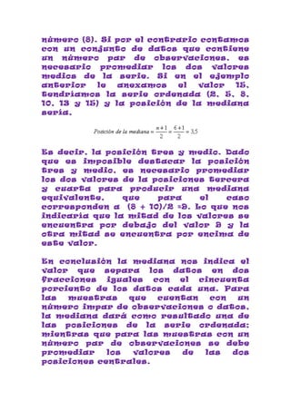número (8). Si por el contrario contamos
con un conjunto de datos que contiene
un número par de observaciones, es
necesario promediar los dos valores
medios de la serie. Si en el ejemplo
anterior   le   anexamos   el  valor  15,
tendríamos la serie ordenada (2, 5, 8,
10, 13 y 15) y la posición de la mediana
sería,




Es decir, la posición tres y medio. Dado
que es imposible destacar la posición
tres y medio, es necesario promediar
los dos valores de la posiciones tercera
y cuarta para producir una mediana
equivalente,    que    para    el   caso
corresponden a (8 + 10)/2 =9. Lo que nos
indicaría que la mitad de los valores se
encuentra por debajo del valor 9 y la
otra mitad se encuentra por encima de
este valor.

En conclusión la mediana nos indica el
valor que separa los datos en dos
fracciones   iguales  con  el  cincuenta
porciento de los datos cada una. Para
las  muestras    que   cuentan   con  un
número impar de observaciones o datos,
la mediana dará como resultado una de
las posiciones de la serie ordenada;
mientras que para las muestras con un
número par de observaciones se debe
promediar    los  valores  de   las  dos
posiciones centrales.
 