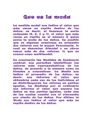Que es la moda
La medida modal nos indica el valor que
más veces se repite dentro de los
datos; es decir, si tenemos la serie
ordenada (2, 2, 5 y 7), el valor que más
veces se repite es el número 2 quien
sería la moda de los datos. Es posible
que en algunas ocasiones se presente
dos valores con la mayor frecuencia, lo
cual se denomina Bimodal o en otros
casos más de dos valores, lo que se
conoce como multimodal .

En conclusión las Medidas de tendencia
central , nos permiten identificar los
valores   más  representativos  de  los
datos, de acuerdo a la manera como se
tienden a concentrar. La Media nos
indica el promedio de los datos; es
decir,   nos  informa    el valor  que
obtendría cada uno de los individuos si
se distribuyeran los valores en partes
iguales. La Mediana por el contrario
nos informa el valor que separa los
datos en dos partes iguales, cada una
de las cuales cuenta con el cincuenta
por ciento de los datos. Por último la
Moda nos indica el valor que más se
repite dentro de los datos.
 