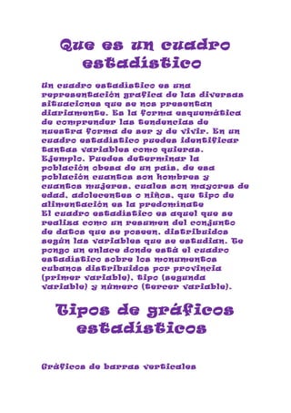 Que es un cuadro
     estadístico
Un cuadro estadístico es una
representación grafica de las diversas
situaciones que se nos presentan
diariamente. Es la forma esquemática
de comprender las tendencias de
nuestra forma de ser y de vivir. En un
cuadro estadístico puedes identificar
tantas variables como quieras.
Ejemplo. Puedes determinar la
población obesa de un país, de esa
población cuantos son hombres y
cuantos mujeres, cuales son mayores de
edad, adolecentes o niños, que tipo de
alimentación es la predomínate
El cuadro estadístico es aquel que se
realiza como un resumen del conjunto
de datos que se poseen, distribuidos
según las variables que se estudian. Te
pongo un enlace donde está el cuadro
estadístico sobre los monumentos
cubanos distribuidos por provincia
(primer variable), tipo (segunda
variable) y número (tercer variable).


  Tipos de gráficos
    estadísticos

Gráficos de barras verticales
 