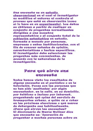 Una encuesta es un estudio
observacional en el cual el investigador
no modifica el entorno ni controla el
proceso que está en observación (como
sí lo hace en un experimento). Los datos
se obtienen a partir de realizar un
conjunto de preguntas normalizadas
dirigidas a una muestra
representativa o al conjunto total de la
población estadística en estudio,
formada a menudo por personas,
empresas o entes institucionales, con el
fin de conocer estados de opinión,
características o hechos específicos.
El investigador debe seleccionar las
preguntas más convenientes, de
acuerdo con la naturaleza de la
investigación.



       Para qué sirve una
           encuesta
Todos hemos visto los resultados de
alguna encuesta en el periódico o en la
televisión. Pocas son las personas que
no han sido 'asaltadas' por algún
encuestador, en la calle, en su domicilio,
por teléfono e incluso por Internet,
preguntando qué opina del servicio de
transportes urbano, a quién va a votar
en las próximas elecciones o qué marca
de detergente usa habitualmente.
¿Para qué sirven las encuestas?
El diccionario de María Moliner dice
que encuesta es: 'Operación de
preguntar a muchas personas sobre un
 