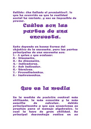 fallido: ¿ha fallado el pronóstico?, lo
que ha ocurrido es que la realidad
social ha variado, y eso es imposible de
prever.

      Cuáles son las
      partes de una
        encuesta.

Esto depende en buena forma del
objetivo de la encuesta, pero las partes
principales de una encuesta son:
1.- A quien o que evaluar:
2.- Dimensión.
3.- Su dimensión.
4.- Indicadores.
5.- Sub indicador.
6.- Técnicas.
7.- Procedimientos.
8.- Instrumentos.




    Que es la media
Es la medida de posición central más
utilizada, la más conocida y la más
sencilla     de    calcular,     debido
principalmente a que sus ecuaciones se
prestan para el manejo algebraico, lo
cual  la  hace  de  gran  utilidad.  Su
principal  desventaja   radica   en  su
 