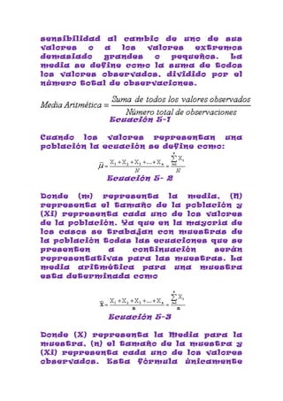 sensibilidad al cambio de uno de sus
valores   o  a  los  valores  extremos
demasiado    grandes  o   pequeños. La
media se define como la suma de todos
los valores observados, dividido por el
número total de observaciones.




             Ecuación 5-1

Cuando   los  valores  representan    una
población la ecuación se define como:



             Ecuación 5- 2

Donde   (m)  representa   la  media,  (N)
representa el tamaño de la población y
(Xi) representa cada uno de los valores
de la población. Ya que en la mayoría de
los casos se trabajan con muestras de
la población todas las ecuaciones que se
presenten     a    continuación    serán
representativas para las muestras. La
media aritmética para una muestra
esta determinada como




             Ecuación 5-3

Donde (X) representa la Media para la
muestra, (n) el tamaño de la muestra y
(Xi) representa cada uno de los valores
observados. Esta fórmula únicamente
 