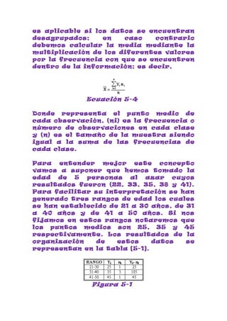es aplicable si los datos se encuentran
desagrupados;     en   caso    contrario
debemos calcular la media mediante la
multiplicación de los diferentes valores
por la frecuencia con que se encuentren
dentro de la información; es decir,




             Ecuación 5-4

Donde representa el punto medio de
cada observación, (ni) es la frecuencia o
número de observaciones en cada clase
y (n) es el tamaño de la muestra siendo
igual a la suma de las frecuencias de
cada clase.

Para   entender   mejor   este   concepto
vamos a suponer que hemos tomado la
edad de 5 personas al azar cuyos
resultados fueron (22, 33, 35, 38 y 41).
Para facilitar su interpretación se han
generado tres rangos de edad los cuales
se han establecido de 21 a 30 años, de 31
a 40 años y de 41 a 50 años. Si nos
fijamos en estos rangos notaremos que
los puntos medios son 25, 35 y 45
respectivamente. Los resultados de la
organización    de   estos     datos   se
representan en la tabla [5-1].




               Figura 5-1
 
