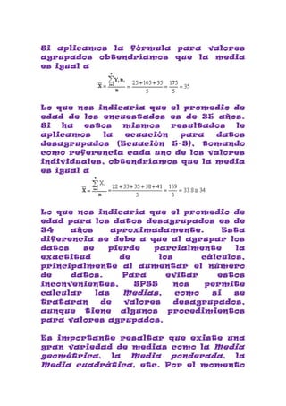 Si aplicamos la fórmula para valores
agrupados obtendríamos que la media
es igual a




Lo que nos indicaría que el promedio de
edad de los encuestados es de 35 años.
Si  ha   estos  mismos    resultados le
aplicamos    la  ecuación   para  datos
desagrupados (Ecuación 5-3), tomando
como referencia cada uno de los valores
individuales, obtendríamos que la media
es igual a




Lo que nos indicaría que el promedio de
edad para los datos desagrupados es de
34    años      aproximadamente.        Esta
diferencia se debe a que al agrupar los
datos    se    pierde    parcialmente     la
exactitud         de      los      cálculos,
principalmente al aumentar el número
de    datos.      Para      evitar    estos
inconvenientes,      SPSS     nos   permite
calcular    las    Medias,    como   si   se
trataran     de    valores    desagrupados,
aunque tiene algunos procedimientos
para valores agrupados.

Es importante resaltar que existe una
gran variedad de medias como la Media
geométrica , la Media ponderada , la
Media cuadrática , etc. Por el momento
 