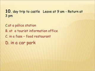 10 .  day trip to castle  Leave at 9 am - Return at 3 pm at a pólice station B. at  a tourist information office C. in a fase – food restaurant D.  in a car park 