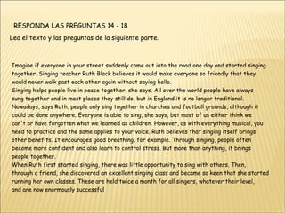 RESPONDA LAS PREGUNTAS 14 - 18  Lea el texto y las preguntas de la siguiente parte. Imagine if everyone in your street suddenly came out into the road one day and started singing together. Singing teacher Ruth Black believes it would make everyone so friendly that they would never walk past each other again without saying hello. Singing helps people live in peace together, she says. All over the world people have always sung together and in most places they still do, but in England it is no longer traditional. Nowadays, says Ruth, people only sing together in churches and football grounds, although it could be done anywhere. Everyone is able to sing, she says, but most of us either think we can't or have forgotten what we learned as children. However, as with everything musical, you need to practice and the same applies to your voice. Ruth believes that singing itself brings other benefits. It encourages good breathing, for example. Through singing, people often become more confident and also learn to control stress. But more than anything, it brings people together. When Ruth first started singing, there was little opportunity to sing with others. Then, through a friend, she discovered an excellent singing class and became so keen that she started running her own classes. These are held twice a month for all singers, whatever their level, and are now enormously successful 