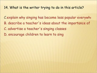 14. What is the writer trying to do in this article? explain why singing has become less popular everywhere B. describe a teacher's ideas about the importance of singing C. advertise a teacher's singing classes D. encourage children to learn to sing 