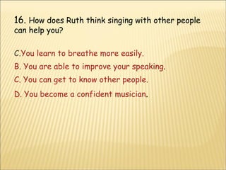 16.  How does Ruth think singing with other people can help you? You learn to breathe more easily. B. You are able to improve your speaking . C. You can get to know other people. D. You become a confident musician . 
