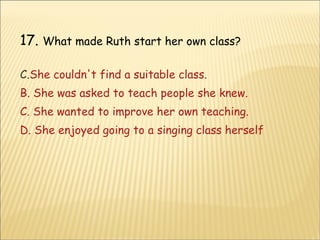 17.  What made Ruth start her own class? She couldn't find a suitable class. B. She was asked to teach people she knew. C. She wanted to improve her own teaching. D. She enjoyed going to a singing class herself 