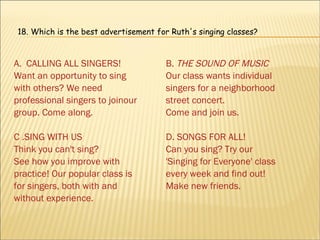 A.  CALLING ALL SINGERS! Want an opportunity to sing with others? We need professional singers to joinour group. Come along. C .SING WITH US Think you can't sing? See how you improve with practice! Our popular class is for singers, both with and without experience. B.  THE SOUND OF MUSIC Our class wants individual singers for a neighborhood street concert. Come and join us. D. SONGS FOR ALL! Can you sing? Try our 'Singing for Everyone' class every week and find out! Make new friends. 18.  Which is the best advertisement for Ruth's singing classes? 