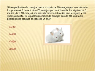 9.Una población de conejos crece a razón de 10 conejos por mes durante los primeros 3 meses, de a 20 conejos por mes durante los siguientes 3 meses, de a 40 conejos por mes durante los 3 meses que le siguen y así sucesivamente. Si la población inicial de conejos era de 50, cuál es la población de conejos al cabo de un año? a.330 b.420 C.450 d.500 