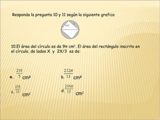 Responda la pregunta 10 y 11 según la siguiente grafica 10.El área del círculo es de 9π cm 2 . El área del rectángulo inscrito en el círculo, de lados X  y  2X/3  es de:                                           a.                      cm 2 b.               cm 2 c. cm 2 d.              cm 2 