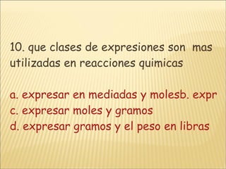 10. que clases de expresiones son  mas utilizadas en reacciones quimicas   a. expresar en mediadas y molesb. expresar en gramos y unidades c. expresar moles y gramos d. expresar gramos y el peso en libras 