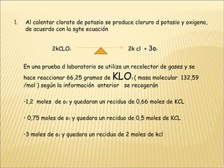 Al calentar clorato de potasio se produce cloruro d potasio y oxigeno, de acuerdo con la sgte ecuación  2kCLO 3  2k cl  +  3o 2   En una prueba d laboratorio se utiliza un recolector de gases y se hace reaccionar 66,25 gramos de  KLO 3  ( masa molecular  132,59 /mol ) según la información  anterior  se recogerán 1,2  moles  de o 2  y quedaran un reciduo de 0,66 moles de KCL  0,75 moles de o 2  y quedara un reciduo de 0,5 moles de KCL 3 moles de o 2  y quedara un reciduo de 2 moles de kcl  