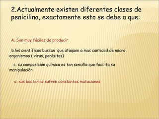 2.Actualmente existen diferentes clases de penicilina, exactamente esto se debe a que:  A. Son muy fáciles de producir b.los científicos buscan  que ataquen a mas cantidad de micro organismos ( virus, parásitos) c. su composición química es tan sencilla que facilita su manipulación      d. sus bacterias sufren constantes mutaciones  