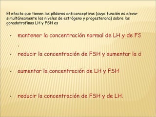 El efecto que tienen las píldoras anticonceptivas (cuya función es elevar simultáneamente los niveles de estrógeno y progesterona) sobre las gonadotrofinas LH y FSH es mantener la concentración normal de LH y de FSH . reducir la concentración de FSH y aumentar la de LH aumentar la concentración de LH y FSH reducir la concentración de FSH y de LH. 