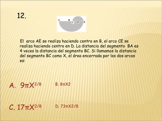 12. El  arco AE se realiza haciendo centro en B, el arco CE se realiza haciendo centro en D. La distancia del segmento  BA es 4 veces la distancia del segmento BC. Si llamamos la distancia del segmento BC como X, el área encerrada por los dos arcos es: A.   9π X 2 /8            B.  8πX 2 C.  17πX 2 /8             D.  73πX 2 /8 