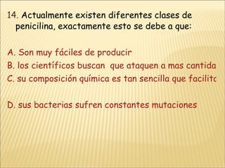 14.  Actualmente existen diferentes clases de penicilina, exactamente esto se debe a que:  A. Son muy fáciles de producir B. los científicos buscan  que ataquen a mas cantidad de micro organismos ( virus, parásitos) C. su composición química es tan sencilla que facilita su manipulación  D. sus bacterias sufren constantes mutaciones   