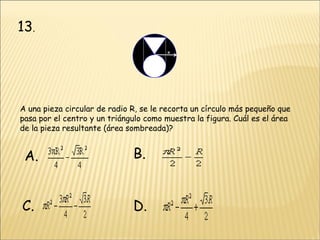 13 . A una pieza circular de radio R, se le recorta un círculo más pequeño que pasa por el centro y un triángulo como muestra la figura. Cuál es el área de la pieza resultante (área sombreada)?  A. B. C. D. 