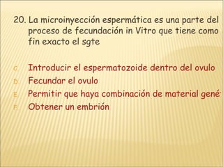 20. La microinyección espermática es una parte del proceso de fecundación in Vitro que tiene como fin exacto el sgte Introducir el espermatozoide dentro del ovulo Fecundar el ovulo Permitir que haya combinación de material genético Obtener un embrión 