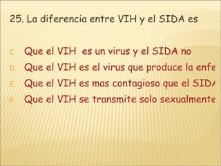 25. La diferencia entre VIH y el SIDA es Que el VIH  es un virus y el SIDA no Que el VIH es el virus que produce la enfermedad llamada SIDA Que el VIH es mas contagioso que el SIDA Que el VIH se transmite solo sexualmente y el SIDA se transmite de otras maneras 