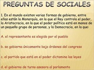 1. En el mundo existen varias formas de gobierno, entre ellas están la Monarquía, en la que el Rey controla el poder, la Aristocracia, en la que el poder político está en manos de un pequeño grupo de personas, y la Democracia, en la que: A.  el representante es elegido por el pueblo b. se gobierna únicamente bajo órdenes del congreso c. el partido que está en el poder dictamina las leyes d. el gobierno de turno asesora al parlamento 
