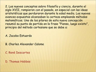 2. Los nuevos conceptos sobre filosofía y ciencia, durante el siglo XVII, rompieron con el pasado, en especial con las ideas aristotélicas que perduraron durante la edad media. Los nuevos avances expuestos alcanzaban la certeza empleando métodos matemáticos. Uno de los pilares de esta nueva concepción resumió su punto de partida en la frase "Pienso, luego existo", principio del método cartesiano que se debe a: A. Jacobo Estuardo B. Charles Alexander Calome C. René Descartes D. Thomas Hobbes 