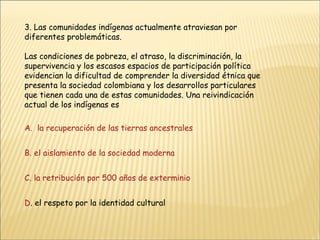 3. Las comunidades indígenas actualmente atraviesan por diferentes problemáticas. Las condiciones de pobreza, el atraso, la discriminación, la supervivencia y los escasos espacios de participación política evidencian la dificultad de comprender la diversidad étnica que presenta la sociedad colombiana y los desarrollos particulares que tienen cada una de estas comunidades. Una reivindicación actual de los indígenas es A.  la recuperación de las tierras ancestrales B. el aislamiento de la sociedad moderna C. la retribución por 500 años de exterminio D . el respeto por la identidad cultural 