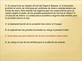 4. Al convertirse en religión oficial del Imperio Romano, el cristianismo prohibió el cobro de intereses por préstamo de dinero considerándolo una forma de usura. Esta medida fue negativa para los comerciantes pero en cambio amplió el poder de los grandes poseedores de tierras al reducir la circulación de dinero. La consecuencia económica negativa más notable para la sociedad estuvo en que: A. la desmonetización de la economía hizo volver al trueque B. al expandirsen las grandes haciendas se redujo la productividad C. se produjo una gran disminución de las actividades comerciales D. se redujo el uso de los metales para la acuñación de moneda 