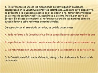 5. El Referendo es uno de los mecanismos de participación ciudadana, consagrados en la Constitución Política colombiana. Mediante este dispositivo, se pregunta a la ciudadanía acerca de si se deben o no, tomar determinadas decisiones de carácter político, económico o de otra índole, por parte del Estado. En el caso colombiano, el referendo es una de las maneras como se pueden llevar a cabo reformas constitucionales. De acuerdo con el enunciado anterior, se podría deducir que A. toda reforma a la Constitución, sólo se puede llevar a cabo por medio de una consulta popular B. la participación ciudadana requiere canales de expresión que se encuentren garantizados constitucionalmente C. los referendos son una manera de convocar a la ciudadanía a la definición de las políticas públicas D. la Constitución Política de Colombia, otorga a los ciudadanos la facultad de reformarla 