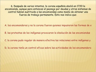 6. Después de varios intentos, la corona española abolió en 1720 la encomienda, aunque para entonces el peonaje por deudas y otros sistemas de control habían sustituido a las encomiendas como medio de obtener una fuerza de trabajo permanente. Esto nos indica que:   A. los encomenderos y no la corona fueron quienes impusieron las formas de explotación del trabajo B. las protestas de los indígenas provocaron la disolución de las encomiendas C. la corona pudo regular de manera efectiva las relaciones entre indígenas y españoles D. la corona tenía un control eficaz sobre las actividades de los encomenderos 