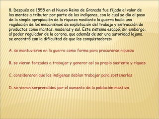 8. Después de 1555 en el Nuevo Reino de Granada fue fijado el valor de los montos a tributar por parte de los indígenas, con lo cual se dio el paso de la simple apropiación de la riqueza mediante la guerra hacía una regulación de los mecanismos de explotación del trabajo y extracción de productos como mantas, maderas y sal. Este sistema escapó, sin embargo, al poder regulador de la corona, que además de ser una autoridad lejana, se encontró con la dificultad de que los conquistadores: A. se mantuvieron en la guerra como forma para procurarse riqueza B. se vieron forzados a trabajar y generar así su propio sustento y riqueza C. consideraron que los indígenas debían trabajar para sostenerlos D. se vieron sorprendidos por el aumento de la población mestiza 