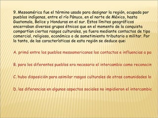 9. Mesoamérica fue el término usado para designar la región, ocupada por pueblos indígenas, entre el río Pánuco, en el norte de México, hasta Guatemala, Belice y Honduras en el sur. Estos límites geográficos encerraban diversos grupos étnicos que en el momento de la conquista compartían ciertos rasgos culturales, ya fuera mediante contactos de tipo comercial, religioso, económico o de sometimiento tributario o militar. Por lo tanto, de las características de esta región se deduce que: A. primó entre los pueblos mesoamericanos los contactos e influencias a partir de los elementos militares B. para los diferentes pueblos era necesario el intercambio como reconocimiento a su poderío y grandeza C. hubo disposición para asimilar rasgos culturales de otras comunidades lo que muestra su actitud tolerante D. las diferencias en algunos aspectos sociales no impidieron el intercambio entre las comunidades 